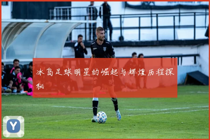 冰岛足球明星的崛起与辉煌历程探秘