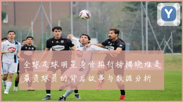 全球足球明星身价排行榜揭晓谁是最贵球员的背后故事与数据分析
