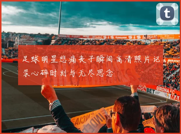 足球明星悲痛丧子瞬间高清照片记录心碎时刻与无尽思念