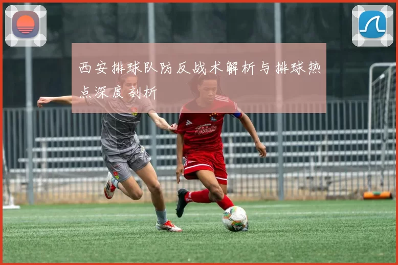 西安排球队防反战术解析与排球热点深度剖析