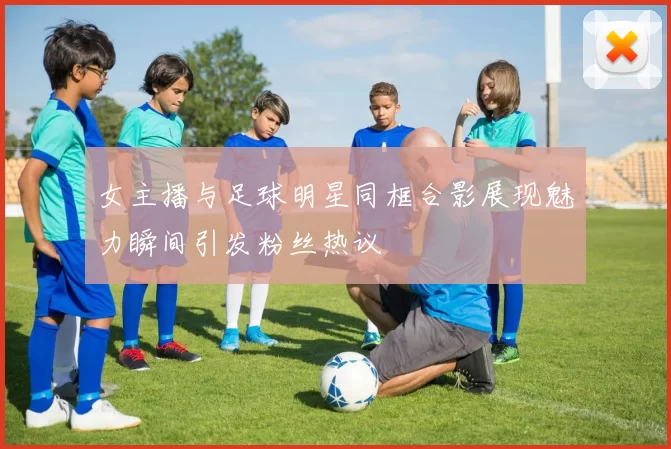 女主播与足球明星同框合影展现魅力瞬间引发粉丝热议