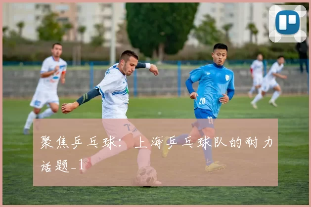 聚焦乒乓球：上海乒乓球队的耐力话题_1