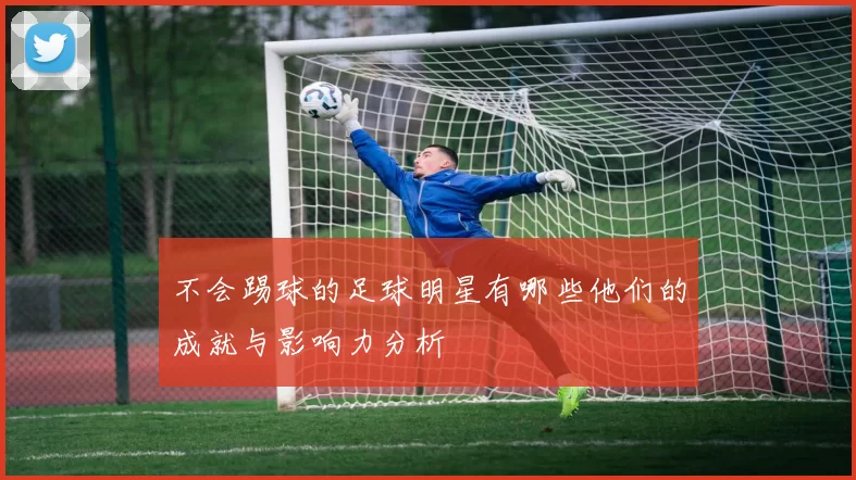 不会踢球的足球明星有哪些他们的成就与影响力分析
