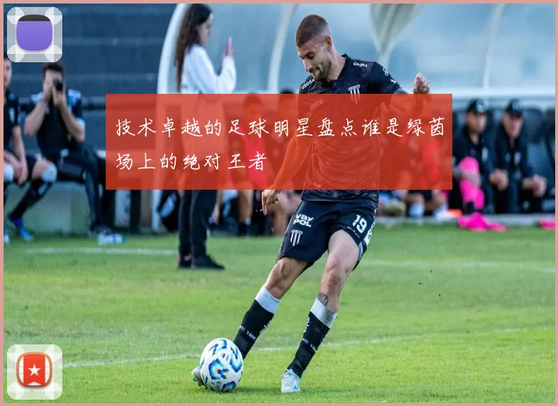 技术卓越的足球明星盘点谁是绿茵场上的绝对王者