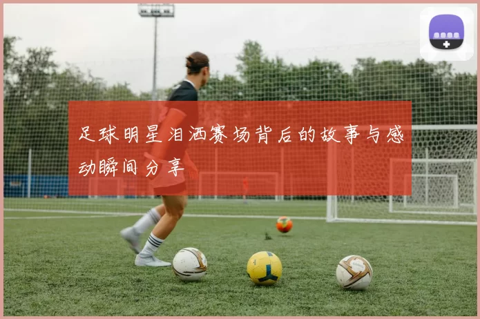 足球明星泪洒赛场背后的故事与感动瞬间分享