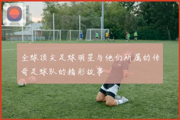 全球顶尖足球明星与他们所属的传奇足球队的精彩故事